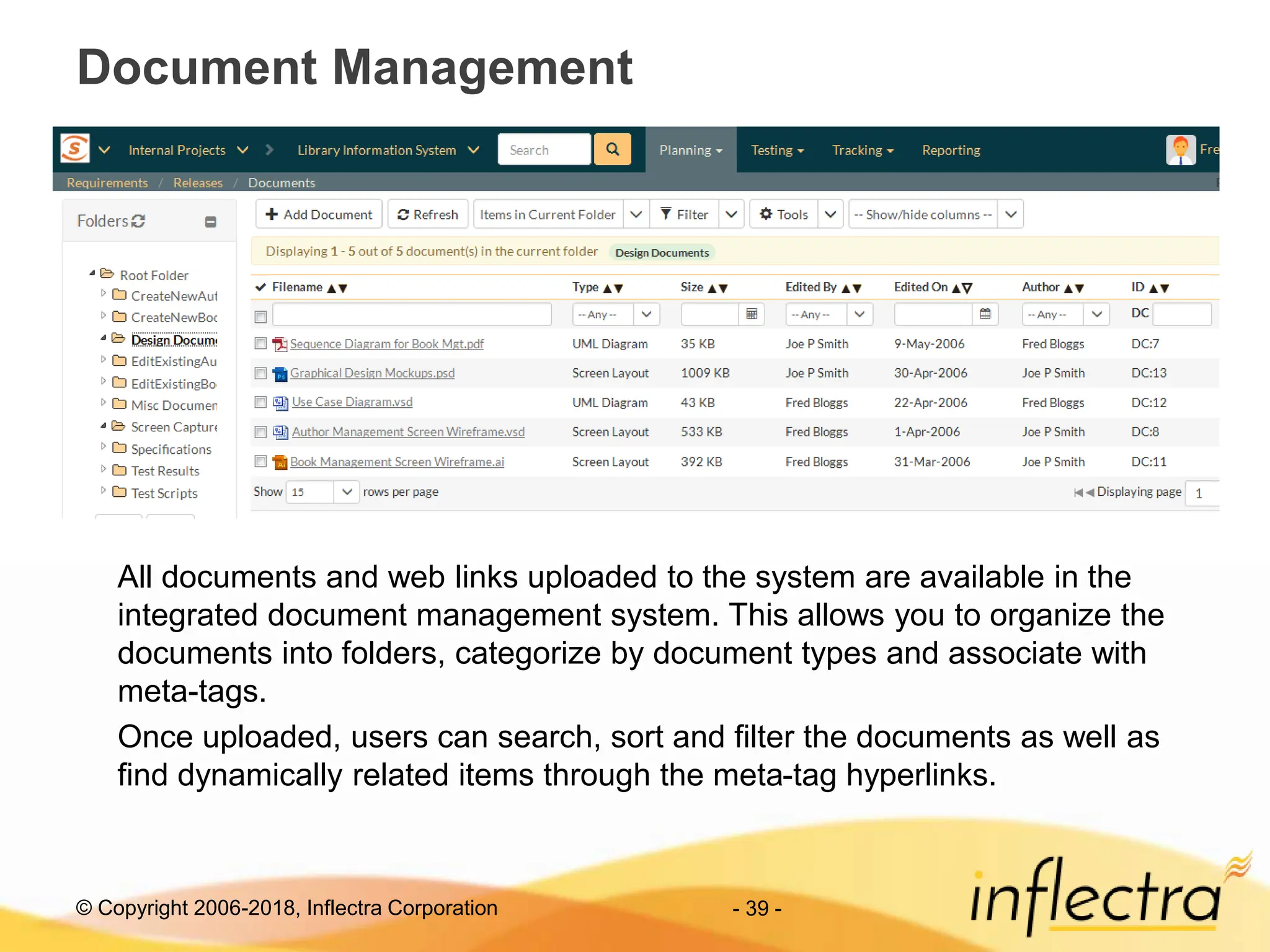 © Copyright 2006-2018, Inflectra Corporation - 39 -
Document Management
All documents and web links uploaded to the system are available in the
integrated document management system. This allows you to organize the
documents into folders, categorize by document types and associate with
meta-tags.
Once uploaded, users can search, sort and filter the documents as well as
find dynamically related items through the meta-tag hyperlinks.
 