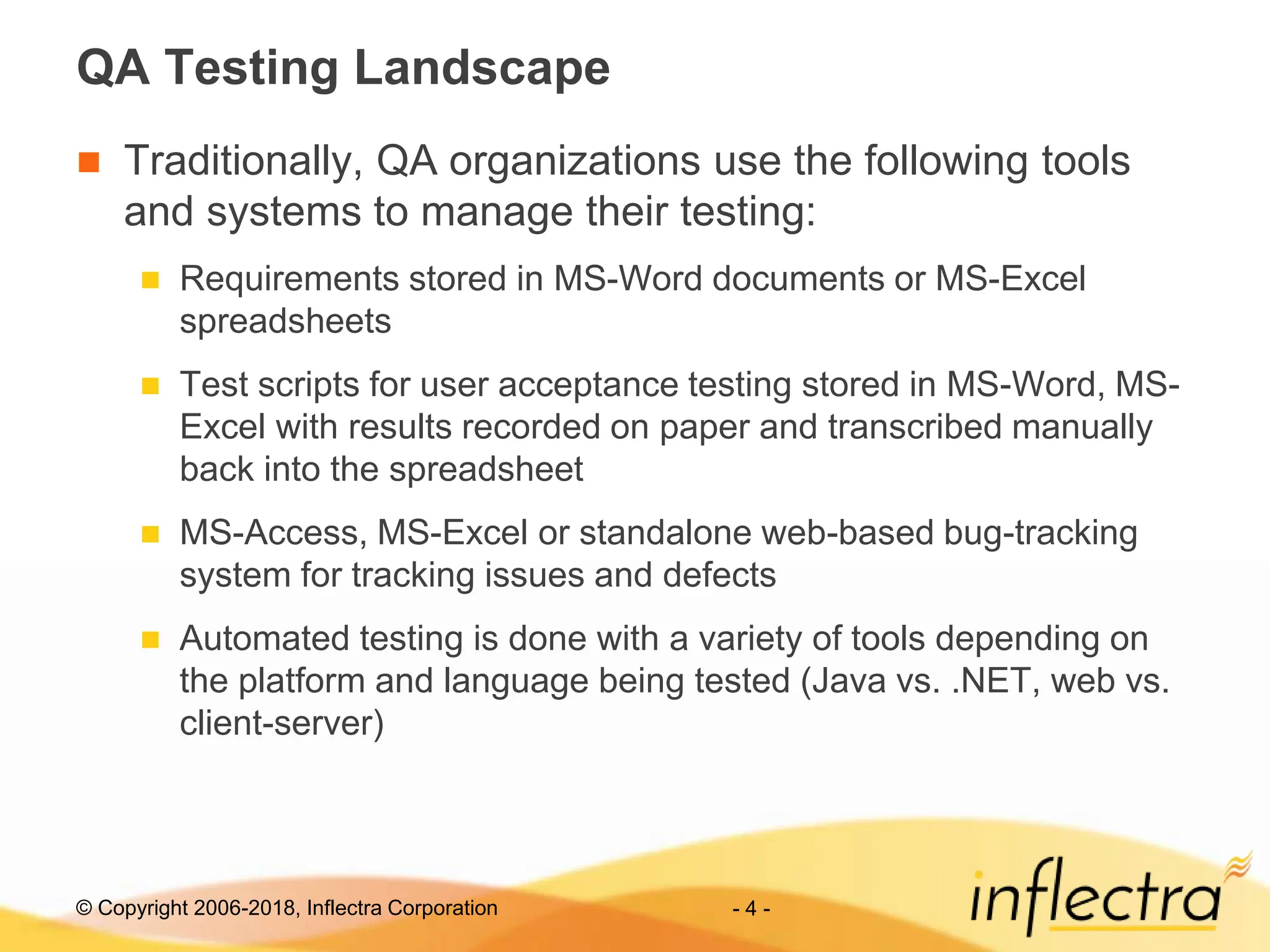 © Copyright 2006-2018, Inflectra Corporation - 4 -
QA Testing Landscape
 Traditionally, QA organizations use the following tools
and systems to manage their testing:
 Requirements stored in MS-Word documents or MS-Excel
spreadsheets
 Test scripts for user acceptance testing stored in MS-Word, MS-
Excel with results recorded on paper and transcribed manually
back into the spreadsheet
 MS-Access, MS-Excel or standalone web-based bug-tracking
system for tracking issues and defects
 Automated testing is done with a variety of tools depending on
the platform and language being tested (Java vs. .NET, web vs.
client-server)
 