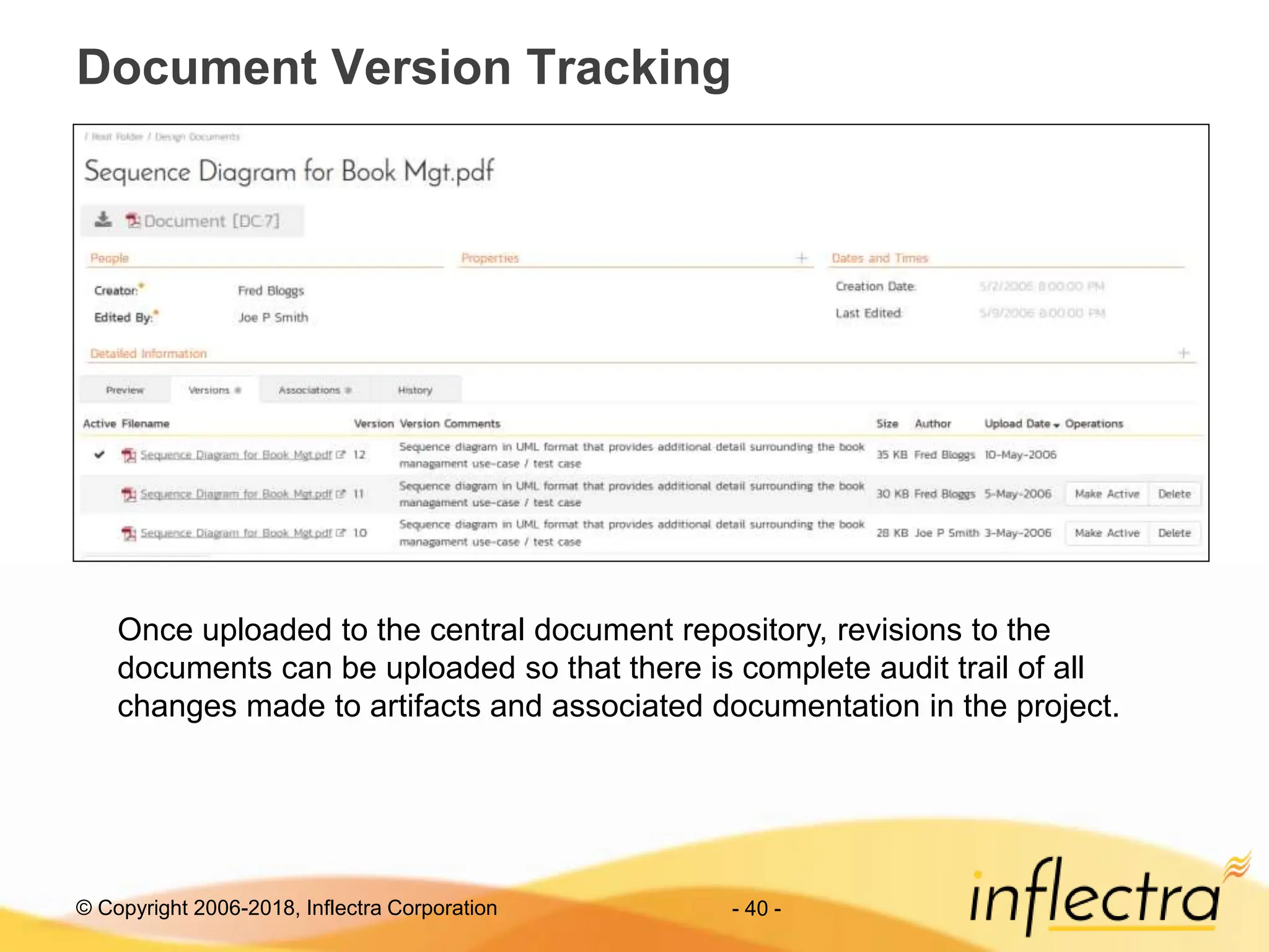 © Copyright 2006-2018, Inflectra Corporation - 40 -
Document Version Tracking
Once uploaded to the central document repository, revisions to the
documents can be uploaded so that there is complete audit trail of all
changes made to artifacts and associated documentation in the project.
 