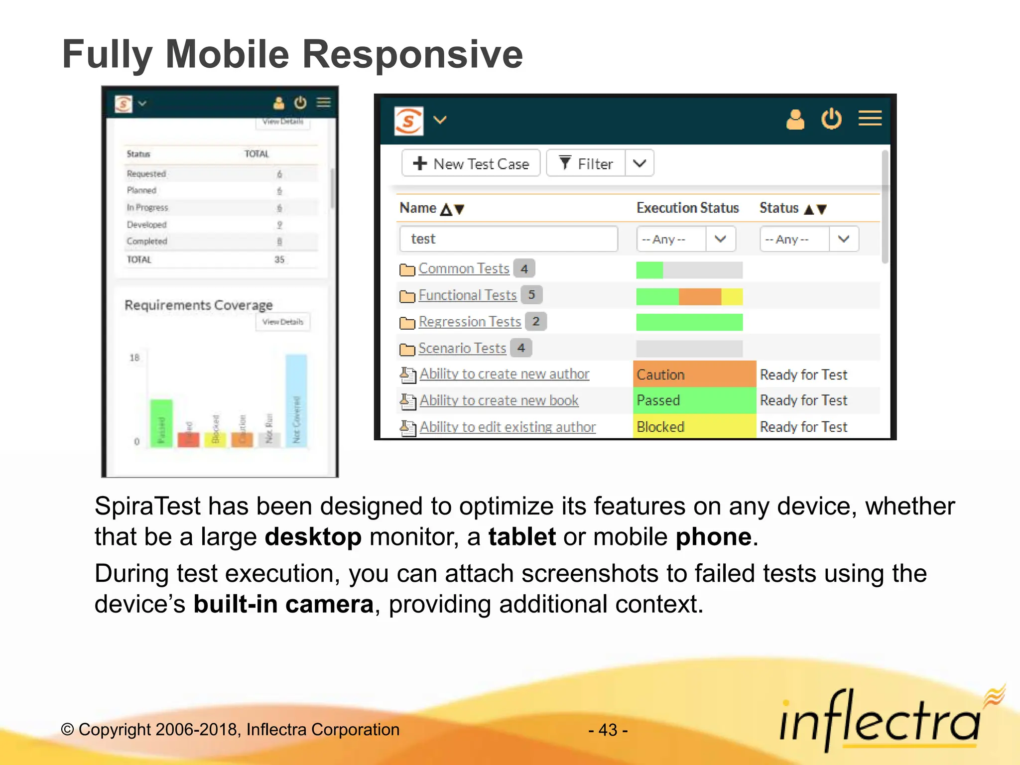 © Copyright 2006-2018, Inflectra Corporation
Fully Mobile Responsive
- 43 -
SpiraTest has been designed to optimize its features on any device, whether
that be a large desktop monitor, a tablet or mobile phone.
During test execution, you can attach screenshots to failed tests using the
device’s built-in camera, providing additional context.
 