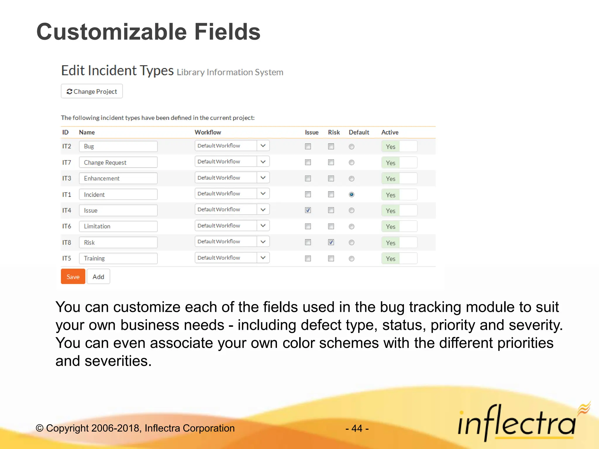 © Copyright 2006-2018, Inflectra Corporation - 44 -
Customizable Fields
You can customize each of the fields used in the bug tracking module to suit
your own business needs - including defect type, status, priority and severity.
You can even associate your own color schemes with the different priorities
and severities.
 