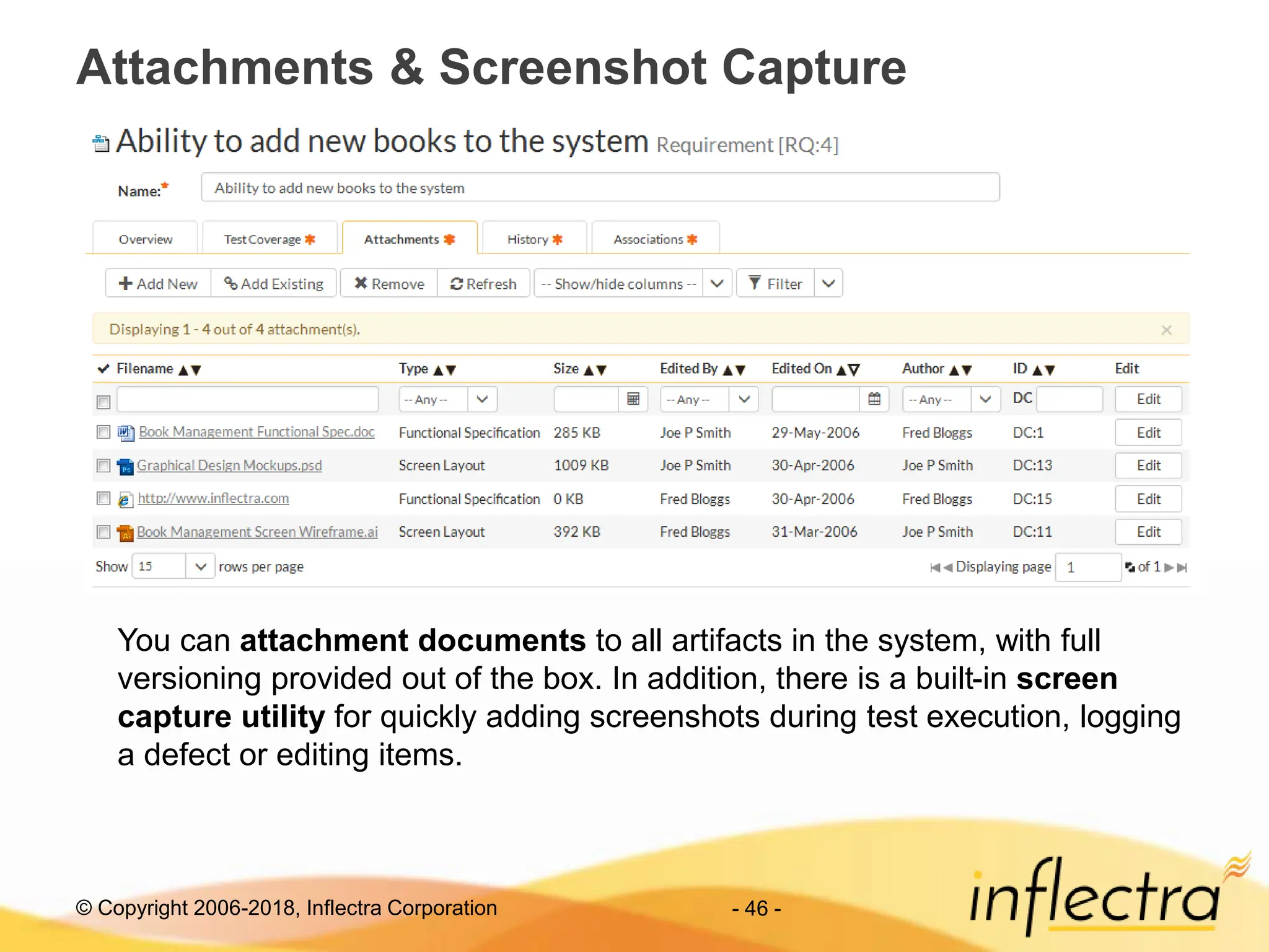 © Copyright 2006-2018, Inflectra Corporation - 46 -
Attachments & Screenshot Capture
You can attachment documents to all artifacts in the system, with full
versioning provided out of the box. In addition, there is a built-in screen
capture utility for quickly adding screenshots during test execution, logging
a defect or editing items.
 