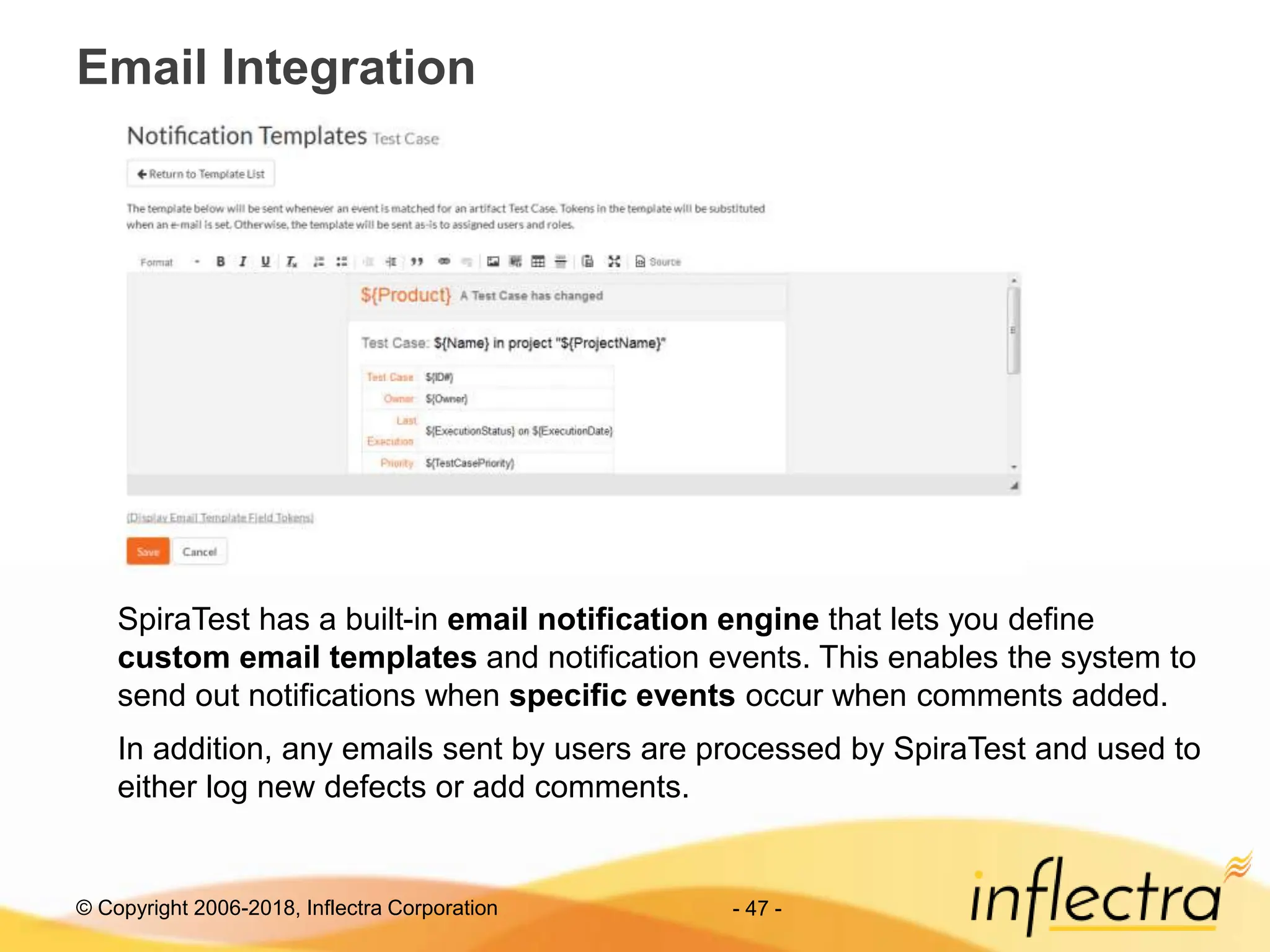 © Copyright 2006-2018, Inflectra Corporation
Email Integration
- 47 -
SpiraTest has a built-in email notification engine that lets you define
custom email templates and notification events. This enables the system to
send out notifications when specific events occur when comments added.
In addition, any emails sent by users are processed by SpiraTest and used to
either log new defects or add comments.
 