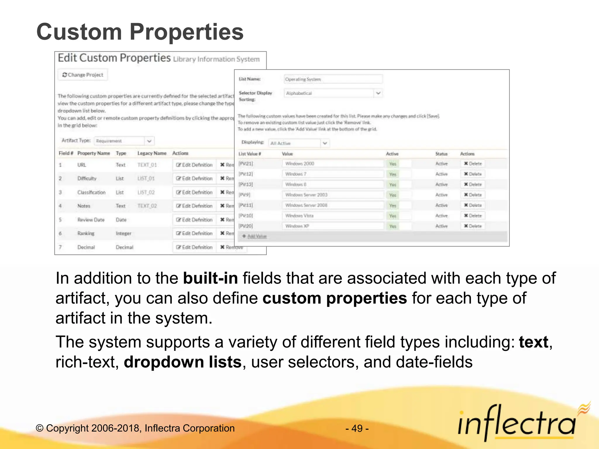 © Copyright 2006-2018, Inflectra Corporation - 49 -
Custom Properties
In addition to the built-in fields that are associated with each type of
artifact, you can also define custom properties for each type of
artifact in the system.
The system supports a variety of different field types including: text,
rich-text, dropdown lists, user selectors, and date-fields
 