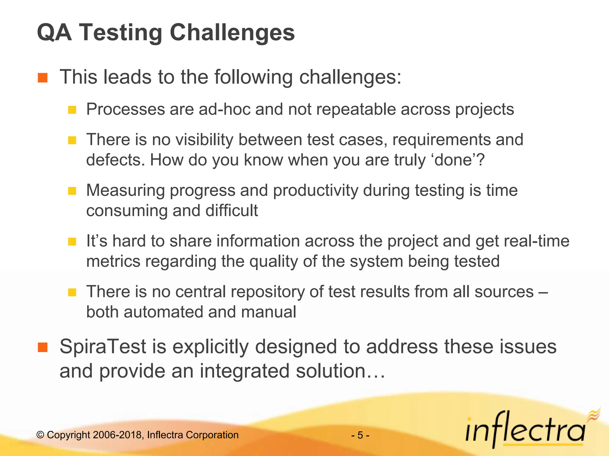 © Copyright 2006-2018, Inflectra Corporation - 5 -
QA Testing Challenges
 This leads to the following challenges:
 Processes are ad-hoc and not repeatable across projects
 There is no visibility between test cases, requirements and
defects. How do you know when you are truly ‘done’?
 Measuring progress and productivity during testing is time
consuming and difficult
 It’s hard to share information across the project and get real-time
metrics regarding the quality of the system being tested
 There is no central repository of test results from all sources –
both automated and manual
 SpiraTest is explicitly designed to address these issues
and provide an integrated solution…
 