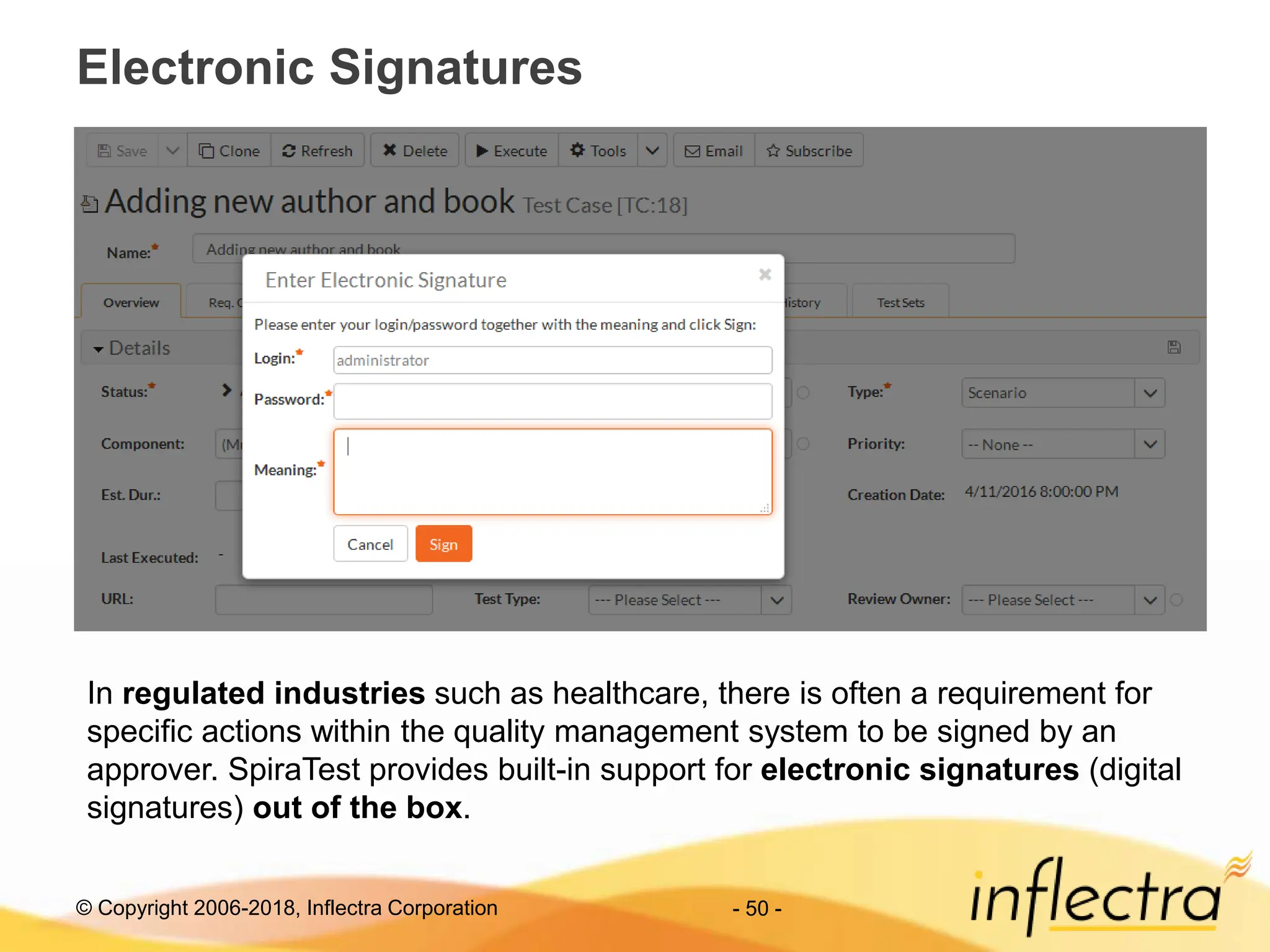 © Copyright 2006-2018, Inflectra Corporation
Electronic Signatures
- 50 -
In regulated industries such as healthcare, there is often a requirement for
specific actions within the quality management system to be signed by an
approver. SpiraTest provides built-in support for electronic signatures (digital
signatures) out of the box.
 
