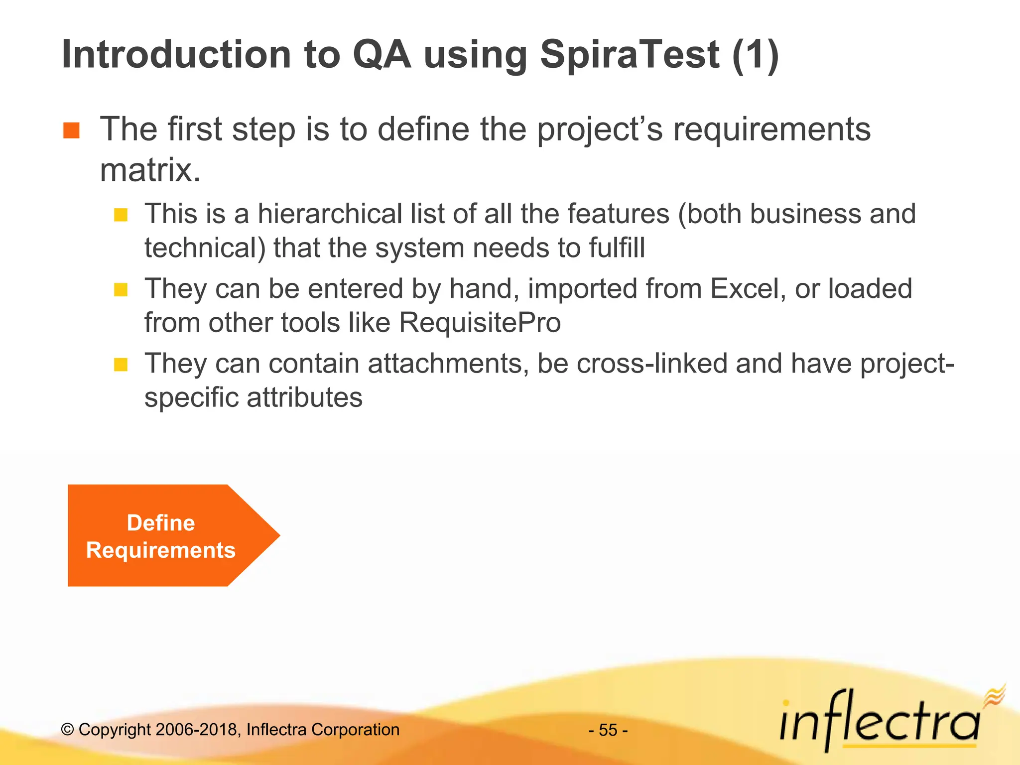 © Copyright 2006-2018, Inflectra Corporation - 55 -
Introduction to QA using SpiraTest (1)
 The first step is to define the project’s requirements
matrix.
 This is a hierarchical list of all the features (both business and
technical) that the system needs to fulfill
 They can be entered by hand, imported from Excel, or loaded
from other tools like RequisitePro
 They can contain attachments, be cross-linked and have project-
specific attributes
Define
Requirements
 