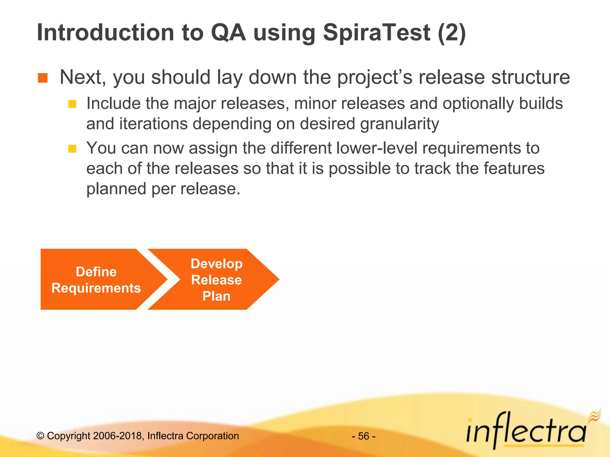 © Copyright 2006-2018, Inflectra Corporation - 56 -
Introduction to QA using SpiraTest (2)
 Next, you should lay down the project’s release structure
 Include the major releases, minor releases and optionally builds
and iterations depending on desired granularity
 You can now assign the different lower-level requirements to
each of the releases so that it is possible to track the features
planned per release.
Define
Requirements
Develop
Release
Plan
 