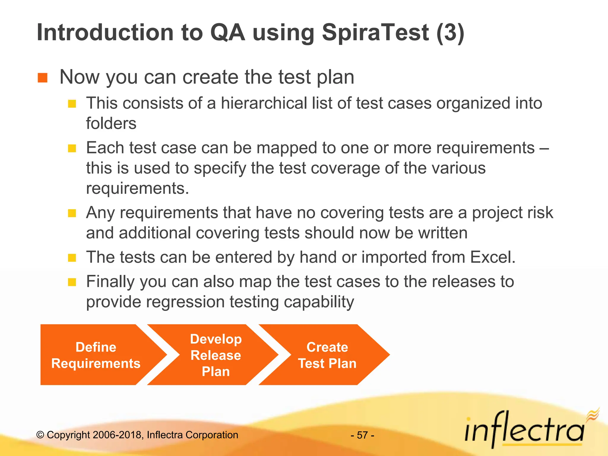 © Copyright 2006-2018, Inflectra Corporation - 57 -
Introduction to QA using SpiraTest (3)
 Now you can create the test plan
 This consists of a hierarchical list of test cases organized into
folders
 Each test case can be mapped to one or more requirements –
this is used to specify the test coverage of the various
requirements.
 Any requirements that have no covering tests are a project risk
and additional covering tests should now be written
 The tests can be entered by hand or imported from Excel.
 Finally you can also map the test cases to the releases to
provide regression testing capability
Define
Requirements
Develop
Release
Plan
Create
Test Plan
 