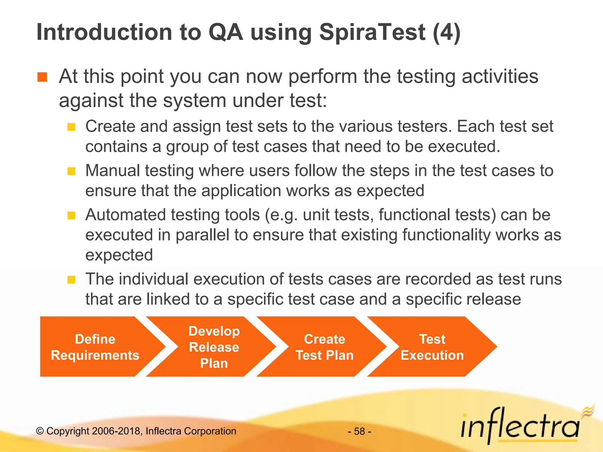 © Copyright 2006-2018, Inflectra Corporation - 58 -
Introduction to QA using SpiraTest (4)
 At this point you can now perform the testing activities
against the system under test:
 Create and assign test sets to the various testers. Each test set
contains a group of test cases that need to be executed.
 Manual testing where users follow the steps in the test cases to
ensure that the application works as expected
 Automated testing tools (e.g. unit tests, functional tests) can be
executed in parallel to ensure that existing functionality works as
expected
 The individual execution of tests cases are recorded as test runs
that are linked to a specific test case and a specific release
Define
Requirements
Develop
Release
Plan
Create
Test Plan
Test
Execution
 