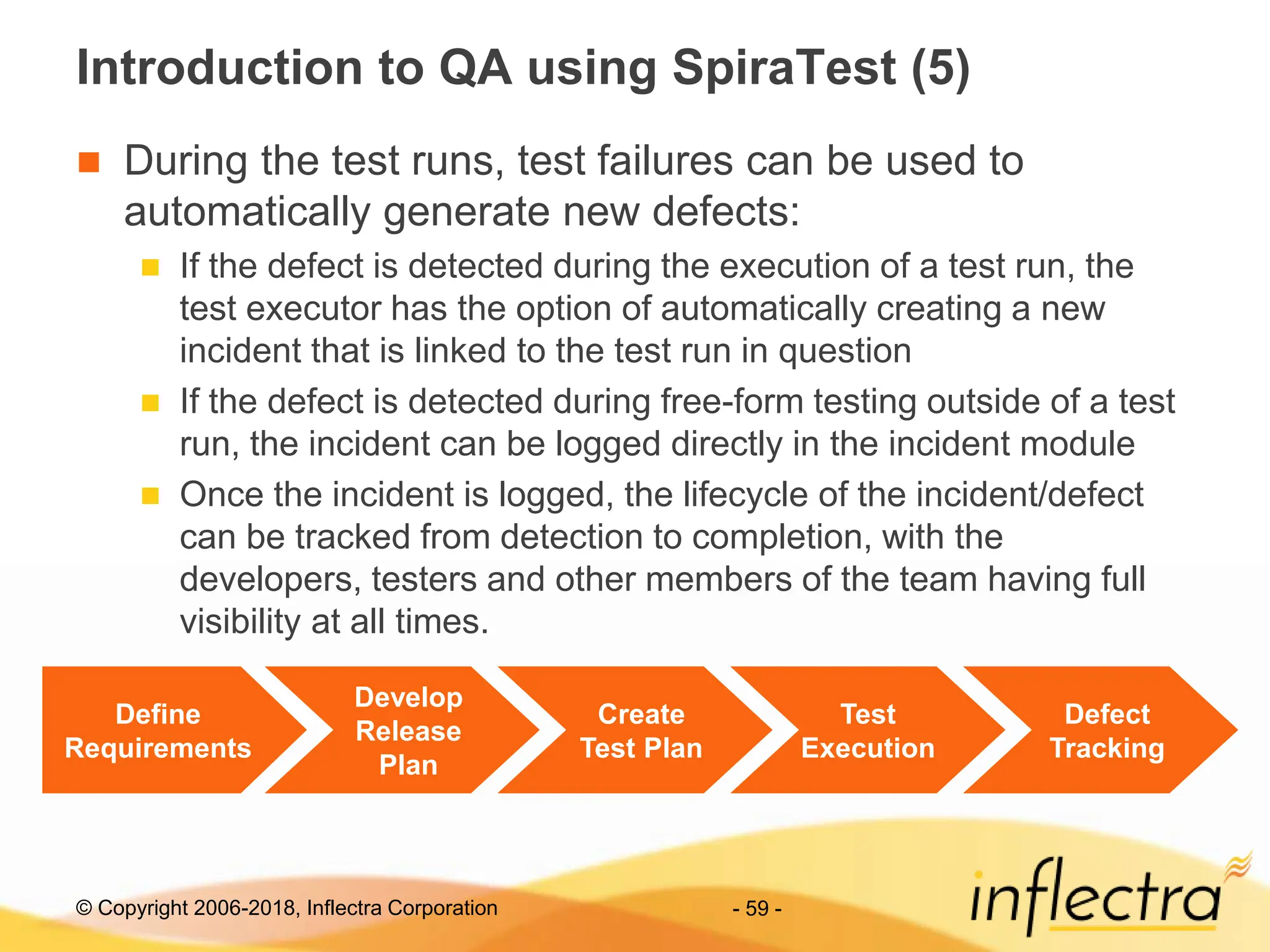 © Copyright 2006-2018, Inflectra Corporation - 59 -
Introduction to QA using SpiraTest (5)
 During the test runs, test failures can be used to
automatically generate new defects:
 If the defect is detected during the execution of a test run, the
test executor has the option of automatically creating a new
incident that is linked to the test run in question
 If the defect is detected during free-form testing outside of a test
run, the incident can be logged directly in the incident module
 Once the incident is logged, the lifecycle of the incident/defect
can be tracked from detection to completion, with the
developers, testers and other members of the team having full
visibility at all times.
Define
Requirements
Develop
Release
Plan
Create
Test Plan
Test
Execution
Defect
Tracking
 