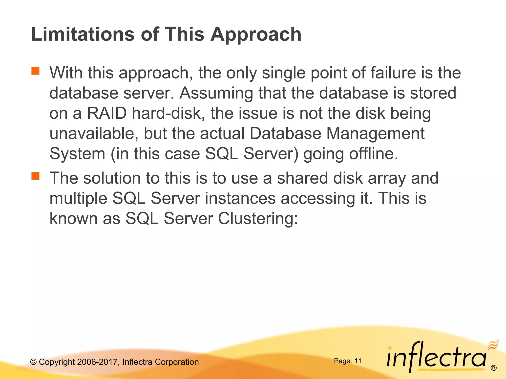 © Copyright 2006-2017, Inflectra Corporation
®
Page: 11
Limitations of This Approach
 With this approach, the only single point of failure is the
database server. Assuming that the database is stored
on a RAID hard-disk, the issue is not the disk being
unavailable, but the actual Database Management
System (in this case SQL Server) going offline.
 The solution to this is to use a shared disk array and
multiple SQL Server instances accessing it. This is
known as SQL Server Clustering:
 