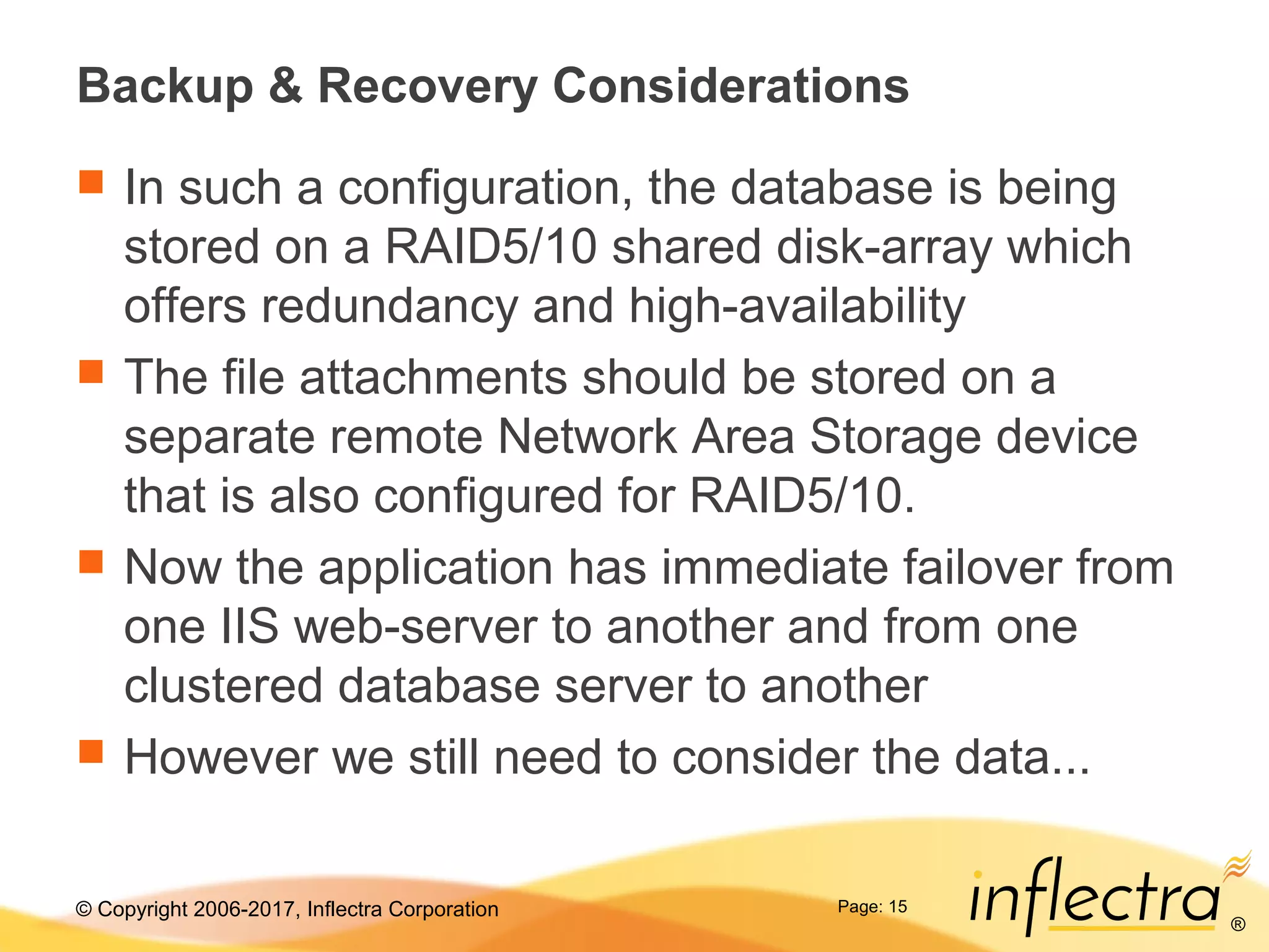 © Copyright 2006-2017, Inflectra Corporation
®
Page: 15
Backup & Recovery Considerations
 In such a configuration, the database is being
stored on a RAID5/10 shared disk-array which
offers redundancy and high-availability
 The file attachments should be stored on a
separate remote Network Area Storage device
that is also configured for RAID5/10.
 Now the application has immediate failover from
one IIS web-server to another and from one
clustered database server to another
 However we still need to consider the data...
 