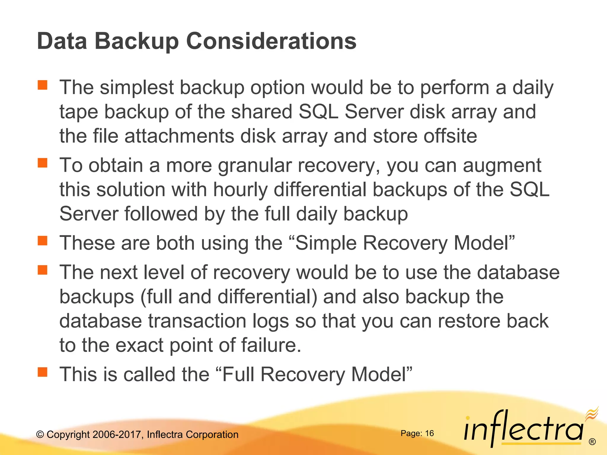 © Copyright 2006-2017, Inflectra Corporation
®
Page: 16
Data Backup Considerations
 The simplest backup option would be to perform a daily
tape backup of the shared SQL Server disk array and
the file attachments disk array and store offsite
 To obtain a more granular recovery, you can augment
this solution with hourly differential backups of the SQL
Server followed by the full daily backup
 These are both using the “Simple Recovery Model”
 The next level of recovery would be to use the database
backups (full and differential) and also backup the
database transaction logs so that you can restore back
to the exact point of failure.
 This is called the “Full Recovery Model”
 