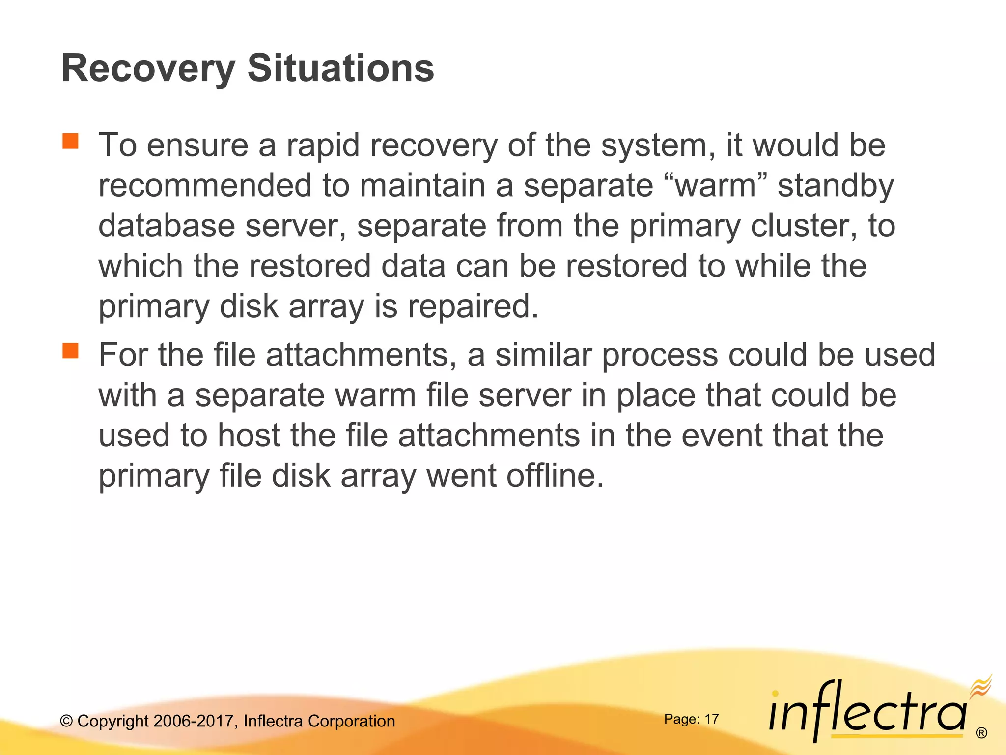 © Copyright 2006-2017, Inflectra Corporation
®
Page: 17
Recovery Situations
 To ensure a rapid recovery of the system, it would be
recommended to maintain a separate “warm” standby
database server, separate from the primary cluster, to
which the restored data can be restored to while the
primary disk array is repaired.
 For the file attachments, a similar process could be used
with a separate warm file server in place that could be
used to host the file attachments in the event that the
primary file disk array went offline.
 