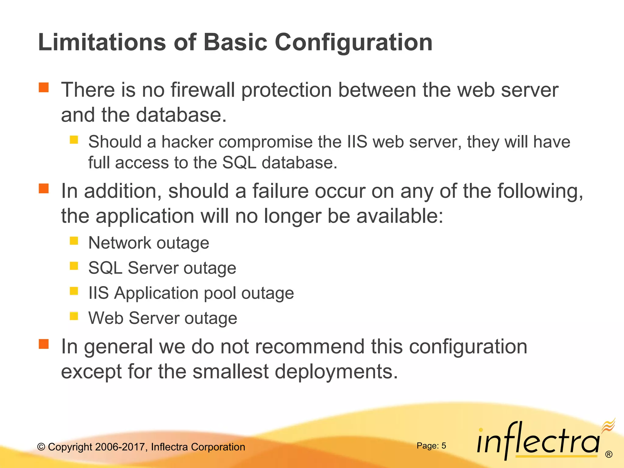 © Copyright 2006-2017, Inflectra Corporation
®
Page: 5
Limitations of Basic Configuration
 There is no firewall protection between the web server
and the database.
 Should a hacker compromise the IIS web server, they will have
full access to the SQL database.
 In addition, should a failure occur on any of the following,
the application will no longer be available:
 Network outage
 SQL Server outage
 IIS Application pool outage
 Web Server outage
 In general we do not recommend this configuration
except for the smallest deployments.
 