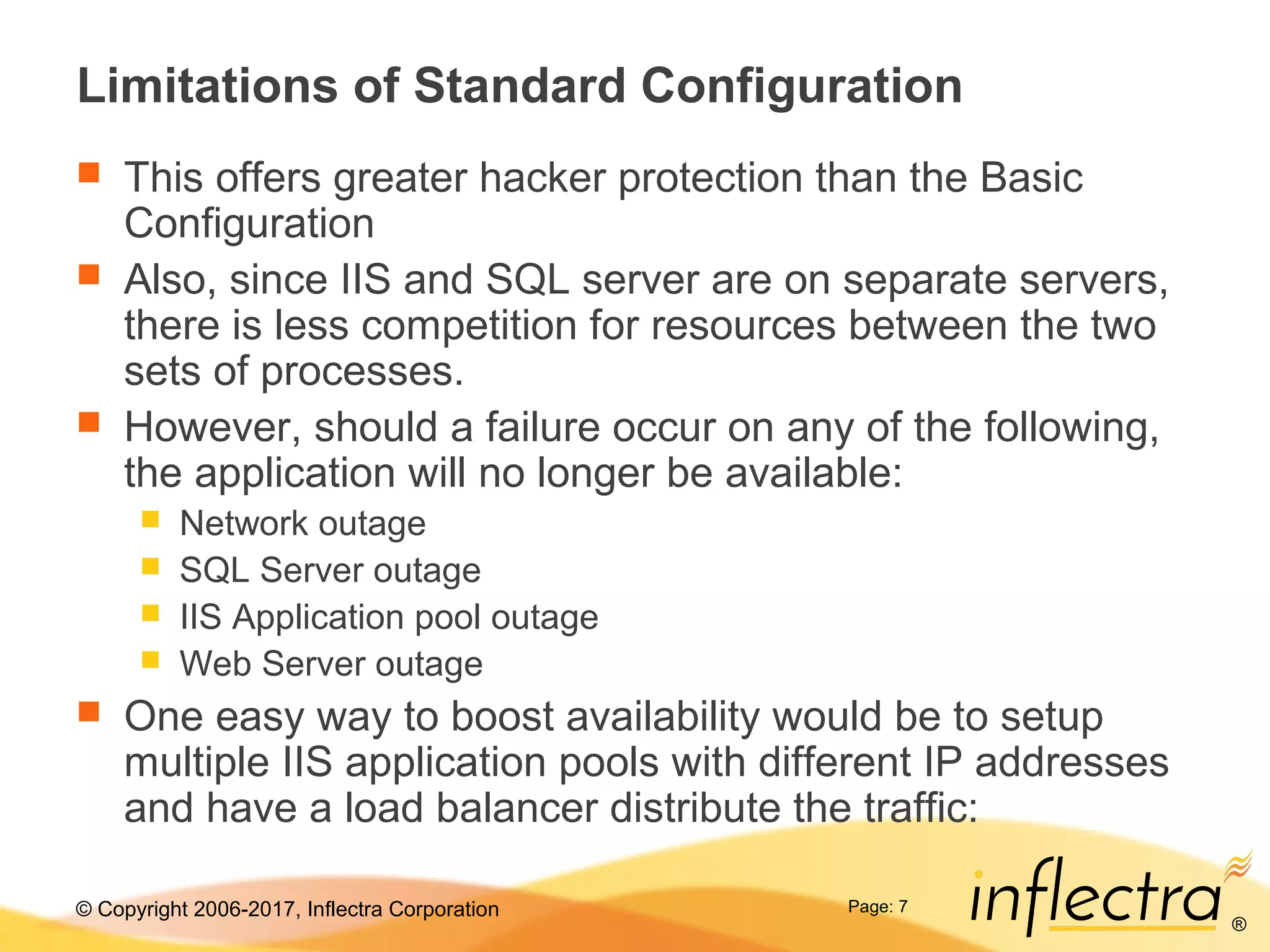 © Copyright 2006-2017, Inflectra Corporation
®
Page: 7
Limitations of Standard Configuration
 This offers greater hacker protection than the Basic
Configuration
 Also, since IIS and SQL server are on separate servers,
there is less competition for resources between the two
sets of processes.
 However, should a failure occur on any of the following,
the application will no longer be available:
 Network outage
 SQL Server outage
 IIS Application pool outage
 Web Server outage
 One easy way to boost availability would be to setup
multiple IIS application pools with different IP addresses
and have a load balancer distribute the traffic:
 