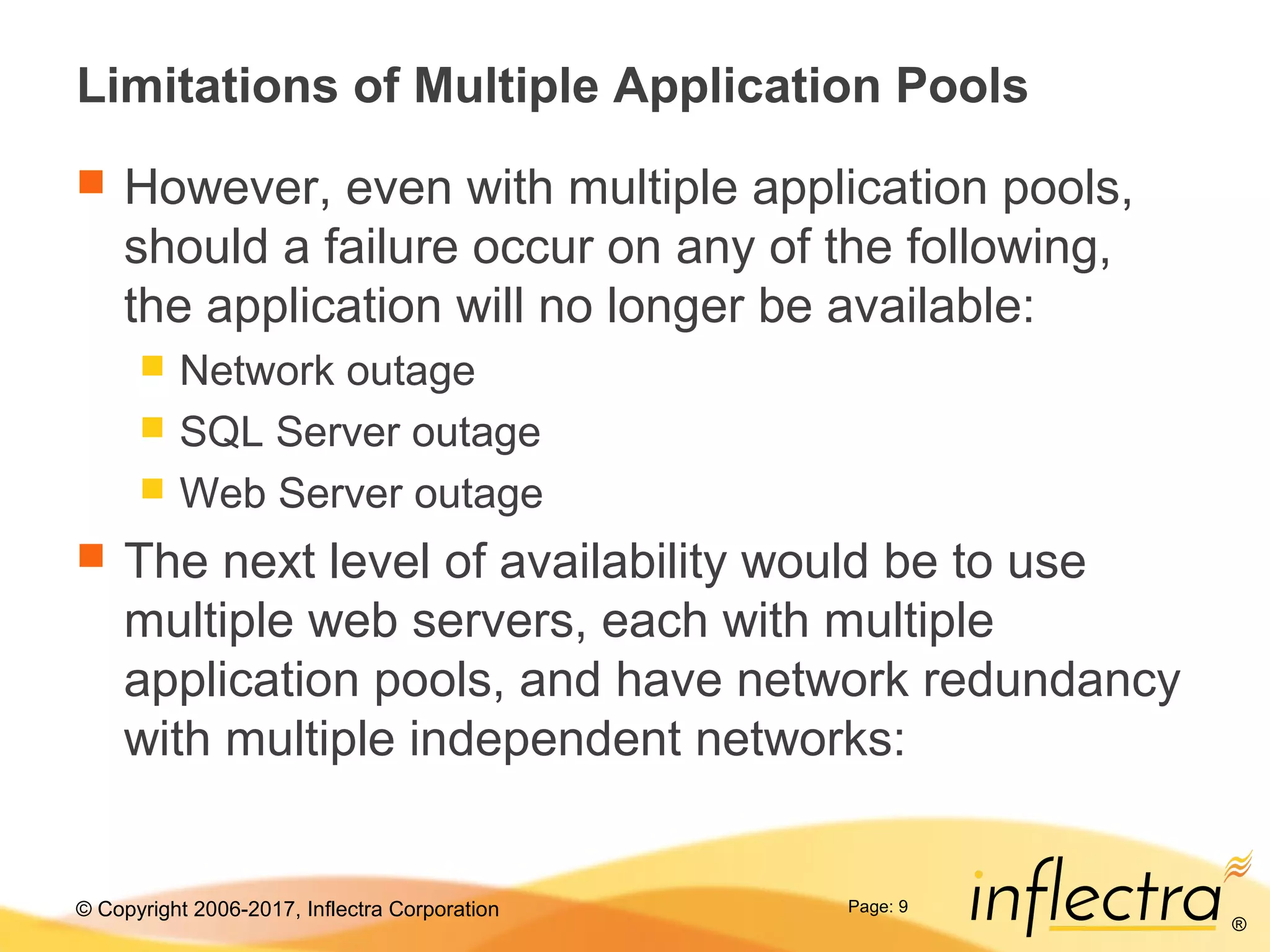 © Copyright 2006-2017, Inflectra Corporation
®
Page: 9
Limitations of Multiple Application Pools
 However, even with multiple application pools,
should a failure occur on any of the following,
the application will no longer be available:
 Network outage
 SQL Server outage
 Web Server outage
 The next level of availability would be to use
multiple web servers, each with multiple
application pools, and have network redundancy
with multiple independent networks:
 