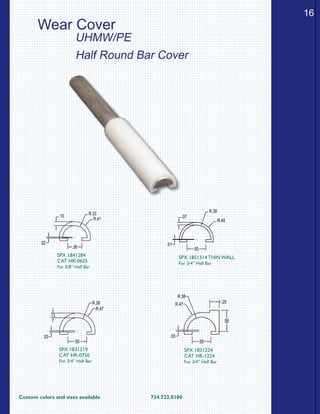 Custom colors and sizes available			 734.722.0100
16
.07
.01
R.39
R.45
.50
SPX 1851314 THIN WALL
For 3/4” Half Bar
.13
.50
.03
R.38
R.47
SPX 1831219
CAT HR-0750
For 3/4” Half Bar
.38
R.33
R.41
.02
.10
SPX 1841284
CAT HR-0625
For 5/8” Half Bar
.56
.25
.03
.50
R.38
R.47
SPX 1831224
CAT HR-1224
For 3/4” Half Bar
Wear Cover
UHMW/PE
Half Round Bar Cover
 