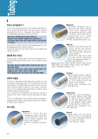 Tubing
 튜브 선택가이드
튜브는 왜 중요한가 ?                                                       Bioprene
                                                                    바이오프렌은 마프렌튜브와 같이 긴
튜브는 펌프와 동일하게 중요하다. 튜브의 복원력에 의해 흡입이 가                                  튜브수명과 넓은 화학적 적합성을
능하고, 강도에 따라 압력에 견딜 수 있는 힘이 결정되고, 신축성에                                  가지고 있으며 식품취급을 위한
따라 펌핑수명이 좌우되고, 구경(Bore)에 따라 토출량이 결정되고,                                 USP Class VI, FDA 필요조건인 21 CFR
벽두께(Wall Thickness)에 따라 펌핑 효율이 좌우된다.                                   177.2600과 NSF와 USDA 따르고
통상의 튜브는 연동식펌핑 용도로 설계되지 않았습니다.
                                                                      Ethylene Oxide 또 는 Gamma
                                                                    Irradiation에 의한 살균이 가능하다.
왓슨말로우 튜브는 왓슨말로우 연동펌프에 맞게 설계되었습니다.
                                                                   베이지색, 오토클레이브(Autoclave) 가능
다른 튜브를 사용하여 펌프에 문제가 발생된 경우에는 보증수리를 받을
수가 없습니다.

통상 화학적으로 적합한 경우에는, 바이오프렌(Bioprene) 또는 마프                           Silicone
렌-투(MarpreneⅡ)튜브의 사용을 추천합니다.                                        실리콘튜브는 통상 내경 9.6 mm 이하
이들 튜브를 사용하시면 가장 저렴한 비용으로 튜브를 최대한 오래                                  사이즈가 요구되는 곳에 사용되는
                                                                     표준실험실용 튜브이고 식품 및 의
사용할 수 있습니다.
                                                                     약품 용도이며 USP와 NSF Class VI
                                                                     기준에 적합하다.
올바른 튜브 사이즈                                                           왓슨말로우사는 펌핑 과정 중 발생
                                                                    될 수 있는 추가적인 오염으로부터
튜브를 선정하는 가장 좋은 방법은 먼저 어떤 재질이 화학적으로 적                               보호하기 위해 Platinum-cured Silicone 튜
합한지를 결정한 다음에, 물리적 요구에 가장 잘 부합하는 튜브를                              브를 특별히 개발 제조하였다.
선정한다.                                          Platinum-cured 튜브는 표면을 매끈하게 제조하기 때문에 튜브내
통상 화학적, 물리적으로 적합한 경우에는 마프렌-투와 같은 가장 긴 수        단백질 생성이 적어 오랫동안 액체를 이송하는 곳에 적합하다.
명의 튜브를 선정한다.                                   반투명, 오토클레이브(Autoclave) 가능
최대의 튜브 수명을 얻으려면, 저속에서 직경이 큰 튜브를 사용한다. 최대
토출량을 얻으려면, 고속에서 직경이 큰 튜브를 사용한다.
최대의 정밀성을 얻으려면, 최대 속도에서 직경이 작은 튜브를 사용한다.                            Sta-Pure
                                                                    PTEF와 실리콘을 합성시킨 재질이며,
                                                                     7 bar의 압력에 견딜 수 있고 실리콘
화학적 적합성                                                               튜브수명보다 18배 길며 튜브의 작
                                                                      은 조각이 발생되지 않는다. USP
왓슨말로우는 화학물질의 펌핑에 대해 40년간의 경험을 갖고 있습
                                                                      Class VI 기준에 적합하다.
니다. 폐사는 이러한 경험을 바탕으로 우수한 적합성 선정 가이드를
                                                                     불투명한 흰색, 오토클레이브 가능,
제작하였습니다. 이에 대한 상세한 자료를 원하시는 분은 폐사 왓슨                                SIP와 CIP에 적합
말로우 사업부로 문의하시기 바랍니다. 그러나, 폐사는 고객 여러분
께서 갖고 계시는 화학물질 펌핑 문제에 관해서 우선 폐사의 기술영
업사원과 상담하시기를 부탁드립니다.
그는 고객여러분께 가장 적절한 펌프, 튜브 재질, 튜브 사이즈를 추                              Chem-Sure
천해 줄 것이고, 구입후 수년동안 기술서비스를 제공해 드릴 것입니                                 PTEF와 높은 등급의 Fluoroelastomer
다.                                                                    를 조합시킨 재질이며, 놀라운 화학
부식성이 강한 화학약품의 경우, 페사에서 제공하는 튜브샘플카드                                     적 저항력, 긴수명, 높은 압력에도
(Immersion Test용 샘플)를 이용하여 현장테스트함으로써 적절한 튜                             잘 견뎌 식품, 제약분야 뿐만 아니
브 재질의 선정이 가능합니다.                                                       라 강한 화학물질 이송에도 적합하
                                                                      다. FDA, USP Class VI 기준에 적합
                                                                     불투명한 흰색, 오토클레이브 가능,
튜브 재질                                                              SIP와 CIP에 적합

               Marprene
                 왓슨말로우 고유의 열가소성                                    Fluorel
                  (Thermoplastic) 재질로서 튜브수명이                        Fluorel는 솔벤트, 오일, 강산 등에 화
                   우수하여 화학적으로 적합한 모든                                  학적으로 잘 견딜 수 있게 개발되었
                   용도에 추천되고 식품취급을 위한                                  으나 가격이 비싸 화학적 특성상 적
                   USDA 기준에 적합하다.                                      용 가능한 곳에 사용된다.
                  베이지색, 오토클레이브(Autoclave)                             흑색, 식품용도로 사용불가
                 가능




20
 