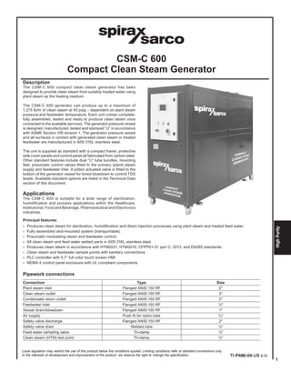 1
HighPurity
CSM-C 600
Compact Clean Steam Generator
Description
The CSM-C 600 compact clean steam generator has been
designed to provide clean steam from suitably treated water using
plant steam as the heating medium.
The CSM-C 600 generator can produce up to a maximum of
1,275 lb/hr of clean steam at 45 psig – dependent on plant steam
pressure and feedwater temperature. Each unit comes complete,
fully assembled, tested and ready to produce clean steam once
connected to the available services. The generator pressure vessel
is designed, manufactured, tested and stamped “U” in accordance
with ASME Section VIII division 1. The generator pressure vessel
and all surfaces in contact with generated clean steam or treated
feedwater are manufactured in AISI 316L stainless steel.
The unit is supplied as standard with a compact frame, protective
side cover panels and control panel all fabricated from carbon steel.
Other standard features include dual “U” tube bundles, mounting
feet, pneumatic control valves fitted to the primary (plant) steam
supply and feedwater inlet. A piston actuated valve is fitted to the
bottom of the generator vessel for timed blowdown to control TDS
levels. Available standard options are listed in the Technical Data
section of this document.
Applications
The CSM-C 600 is suitable for a wide range of sterilization,
humidification and process applications within the Healthcare,
Institutional, Food and Beverage, Pharmaceutical and Electronics
industries.
Principal features:
-	 Produces clean steam for sterilization, humidification and direct injection processes using plant steam and treated feed water.
-	 Fully assembled skid-mounted system (transportable).
-	 Pneumatic modulating steam and feedwater control.
-	 All clean steam and feed water wetted parts in AISI 316L stainless steel.
-	 Produces clean steam in accordance with HTM2031, HTM2010, CFPP01-01 part C: 2013, and EN285 standards.
-	 Clean steam and feedwater sample points with sanitary connections
-	 PLC controller with 5.7” full color touch screen HMI
-	 NEMA 4 control panel enclosure with UL compliant components
Pipework connections
Connection Type Size
Plant steam inlet Flanged ANSI 150 RF 2"
Clean steam outlet Flanged ANSI 150 RF 3"
Condensate return outlet Flanged ANSI 150 RF 2"
Feedwater inlet Flanged ANSI 150 RF ½"
Vessel drain/blowdown Flanged ANSI 150 RF 1"
Air supply Push fit for nylon tube 3
/8"
Safety valve discharge Flanged ANSI 150 RF 2"
Safety valve drain Welded tube ½"
Feed water sampling valve Tri-clamp ½"
Clean steam (HTM) test point Tri-clamp ½"
Local regulation may restrict the use of this product below the conditions quoted. Limiting conditions refer to standard connections only.
In the interests of development and improvement of the product, we reserve the right to change the specification. TI-P486-04-US 8.15
 