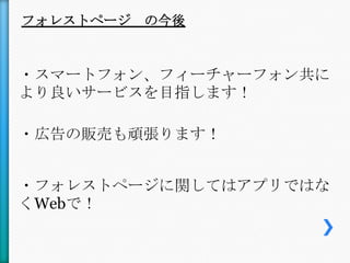 フォレストページ の今後



・スマートフォン、フィーチャーフォン共に
より良いサービスを目指します！

・広告の販売も頑張ります！


・フォレストページに関してはアプリではな
くWebで！
 