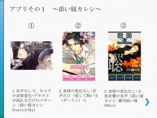 アプリその１ ～添い寝カレシ～

    ①             ②             ③




1.音声なしで、キャラ   2.表情の変化なし+音   3.表情の変化なし+立
の表情変化+テキスト    声だけ（愛して飼い主    体音響の音声（添い寝
が流れるだけのパター    （ダーリン）♡）      カレシ 週刊添い寝
ン（添い寝カレシ                    CDVer）
Starry☆Sky）
 