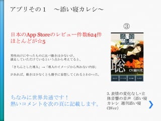 アプリその１ ～添い寝カレシ～

                                    ③
日本のApp Storeのレビュー件数624件
ほとんどが☆5

男性向けにやったものに比べ動きは尐ないが、
満足していただけているという点から考えてると、

「きちんとした導入」→「導入のイメージから外れない内容」

があれば、動きは尐なくとも勝手に妄想してくれるとわかった。




                                3.表情の変化なし+立
ちなみに世界共通です！                     体音響の音声（添い寝
熱いコメントを次の頁に記載します。               カレシ 週刊添い寝
                                CDVer）
 