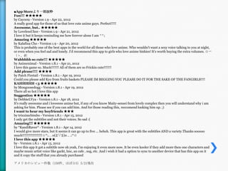 ■App Storeより一部抜粋
Fun!!! ★★★★★
by Cay009 - Version 1.9 - Apr 22, 2012
A really good app for those of us that love cute anime guys. Perfect!!!!!
Awesome, but.. ★★★★★
by LovelessUkee - Version 1.9 - Apr 21, 2012
I love it but it keeps reminding me how forever alone I am ^^;
Amazing ★★★★★
by Kalafina Cho - Version 1.9 - Apr 20, 2012
This is probably one of the best apps in the world for all those who love anime. Who wouldn't want a sexy voice talking to you at night,
or even when you feel sad and lonely. I'd recommend this app to girls who love anime bishies! It's worth buying the extra volumes. ☆〜
（ゝ。∂）
Wahhhhh so cute!!! ★★★★★
by Animenimal - Version 1.8.1 - Apr 21, 2012
I love this game so. Much!!!!!!! All of them are so Frickin cute!!!!!!!
Add please!!!! ★★★★
by Patch Firetail - Version 1.8.1 - Apr 19, 2012
Could you please add Kyo from fruits baskets PLEASE IM BEGGING YOU PLEASE DO IT FOR THE SAKE OF THE FANGIRLS!!!!
KAHHHHH <3 ★★★★★
by Mongoosedogg - Version 1.8.1 - Apr 19, 2012
There all so hot I love this app
Suggestion ★★★★★
by DebbieLVya - Version 1.8.1 - Apr 18, 2012
It's really awesome and i loveeeee anime but, if any of you know Maity-sensei from lovely complex then you will understand why i am
asking for him. Please see if you can add him. And for those reading this, reccomend looking him up. ;)
I want to hear my boyfriends ★★★
by trixximcbimbo - Version 1.8.1 - Apr 15, 2012
I only get the subtitles and not their voices. So sad :(
Amazing!!! ★★★★★
by *KandiRaver* - Version 1.8.1 - Apr 14, 2012
I would give more stars, but it seems it can go up to five ... heheh. This app is great with the subtitles AND a variety.Thanks sooooo
much!!!!!!!!!!!!!!!!!!☆*:.｡. o(≧▽≦)o .｡.:*☆
I love this app ★★★★★
by - Version 1.8.1 - Apr 13, 2012
I love this app it got a subtitle now oh yeah, I'm enjoying it even more now. It be even kooler if they add more then one characters and
maybe music artist voice like gackt, lmc, an cafe , sug, etc. And i wish it had a option to sync to another device that has this app on it
and it copy the stuff that you already purchased

アメリカのレビュー件数（150件、ほぼ☆5）5/21現在
 