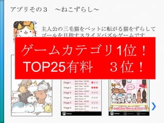 アプリその３ ～ねこずらし～

    主人公の三毛猫をベットに転がる猫をずらして
    ゴールを目指すスライドパズルゲームです


 ゲームカテゴリ1位！
 TOP25有料 ３位！
 