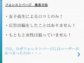 フォレストページ 集客方法


・女子高生による口コミのみ！

・広告出稿をしたことはありません！

・もともと女性は狙っていません！


では、なぜフォレストページにはユーザーが
あつまったのか・・・
 