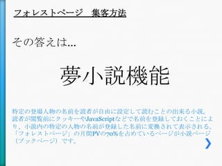 フォレストページ 集客方法


その答えは…


        夢小説機能
特定の登場人物の名前を読者が自由に設定して読むことの出来る小説。
読者が閲覧前にクッキーやJavaScriptなどで名前を登録しておくことによ
り、小説内の特定の人物の名前が登録した名前に変換されて表示される。
「フォレストページ」の月間PVの70%を占めているページが小説ページ
（ブックページ）です。
 