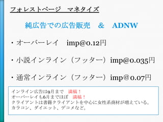フォレストページ マネタイズ

   純広告での広告販売 ＆        ADNW

・オーバーレイ imp@0.12円

・小説インライン（フッター）imp@0.035円

・通常インライン（フッター）imp＠0.07円
インライン広告は9月まで 満稿！
オーバーレイも6月までほぼ 満稿！
クライアントは書籍クライアントを中心に女性系商材が増えている。
カラコン、ダイエット、デコメなど。
 