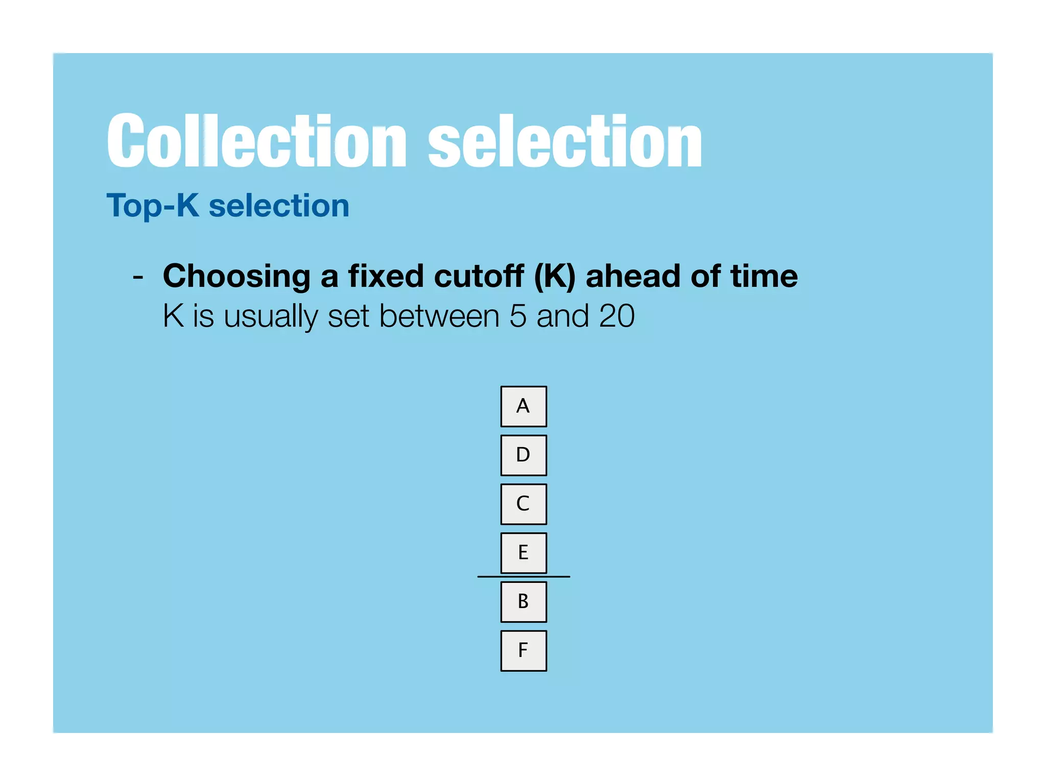 Collection selection
Top-K selection

 - Choosing a ﬁxed cutoff (K) ahead of time
   K is usually set between 5 and 20

                         A

                         D

                         C

                         E

                         B

                         F
 