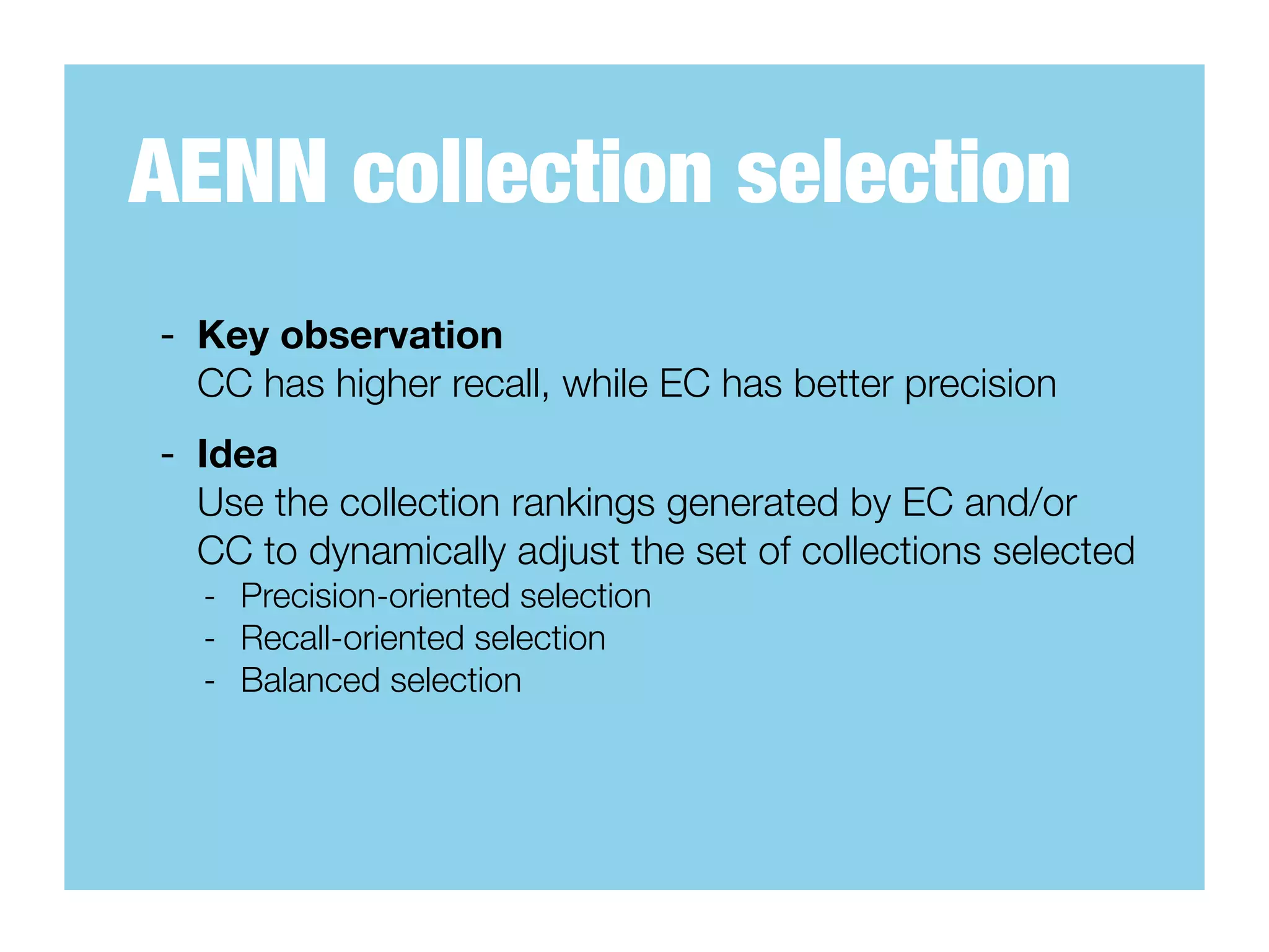 AENN collection selection
- Key observation
  CC has higher recall, while EC has better precision
- Idea
  Use the collection rankings generated by EC and/or
  CC to dynamically adjust the set of collections selected
  - Precision-oriented selection
  - Recall-oriented selection
  - Balanced selection
 