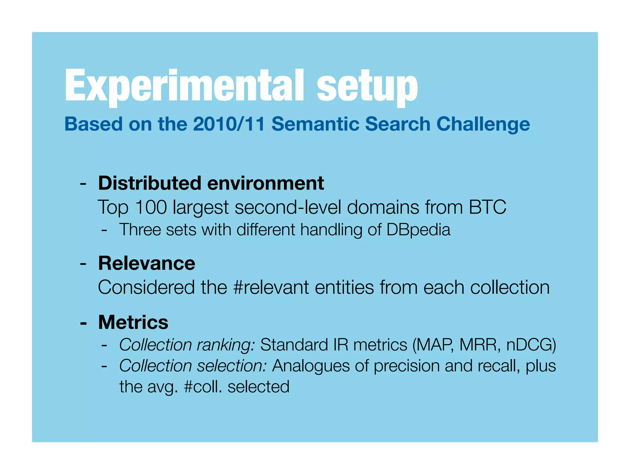 Experimental setup
Based on the 2010/11 Semantic Search Challenge

 - Distributed environment
   Top 100 largest second-level domains from BTC
   - Three sets with different handling of DBpedia
 - Relevance
   Considered the #relevant entities from each collection
 - Metrics
   - Collection ranking: Standard IR metrics (MAP, MRR, nDCG)
   - Collection selection: Analogues of precision and recall, plus
     the avg. #coll. selected
 
