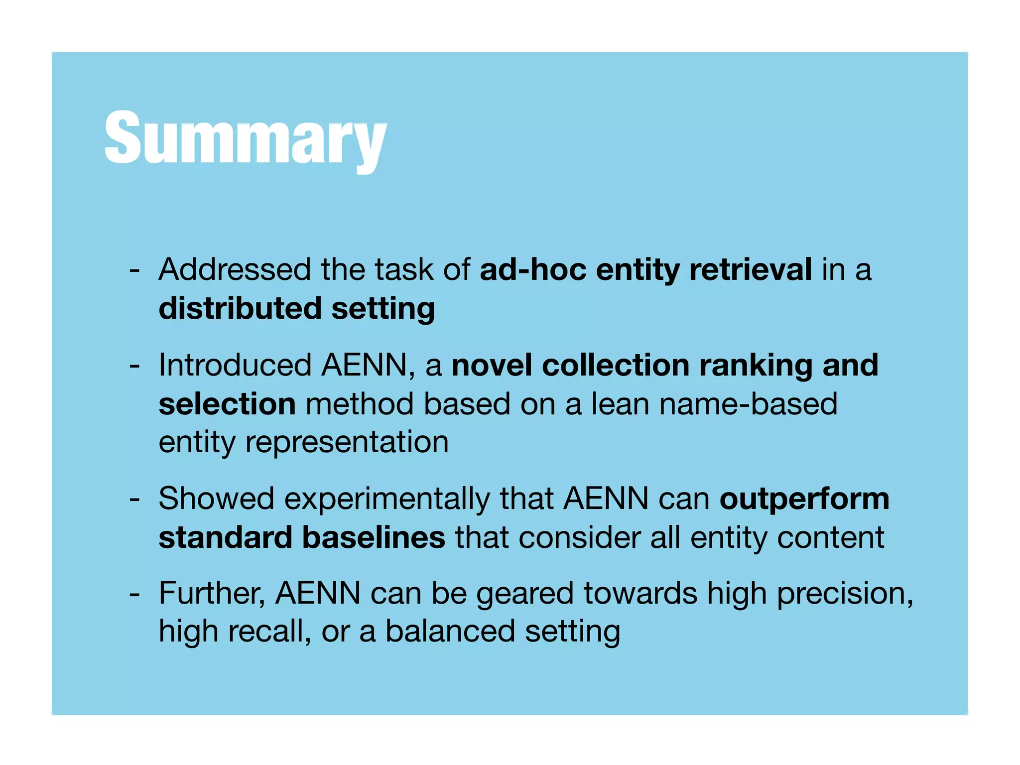 Summary
- Addressed the task of ad-hoc entity retrieval in a
  distributed setting
- Introduced AENN, a novel collection ranking and
  selection method based on a lean name-based
  entity representation
- Showed experimentally that AENN can outperform
  standard baselines that consider all entity content
- Further, AENN can be geared towards high precision,
  high recall, or a balanced setting
 