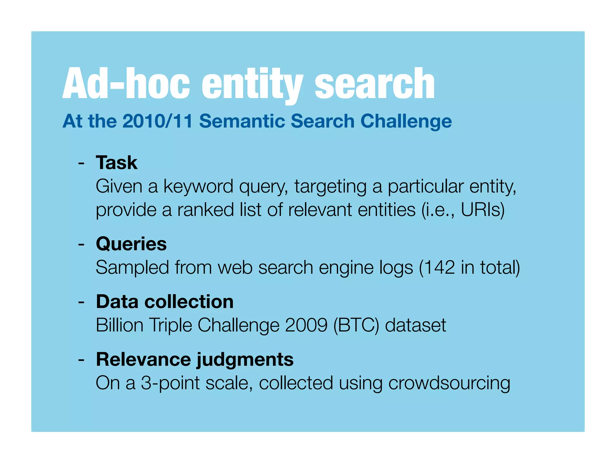 Ad-hoc entity search
At the 2010/11 Semantic Search Challenge

 - Task
   Given a keyword query, targeting a particular entity,
   provide a ranked list of relevant entities (i.e., URIs)
 - Queries
   Sampled from web search engine logs (142 in total)
 - Data collection
   Billion Triple Challenge 2009 (BTC) dataset
 - Relevance judgments
   On a 3-point scale, collected using crowdsourcing
 