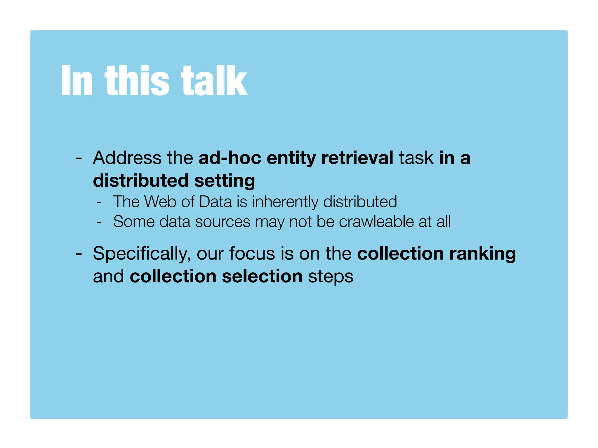 In this talk
- Address the ad-hoc entity retrieval task in a
  distributed setting
  - The Web of Data is inherently distributed
  - Some data sources may not be crawleable at all
- Speciﬁcally, our focus is on the collection ranking
  and collection selection steps
 