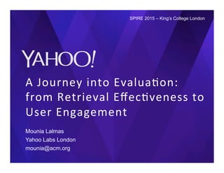 A	
  Journey	
  into	
  Evalua0on:	
  
from	
  Retrieval	
  Eﬀec0veness	
  to	
  
User	
  Engagement	
  
Mounia Lalmas
Yahoo Labs London
mounia@acm.org
SPIRE 2015 – King’s College London
 