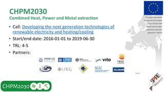 CHPM2030
Combined Heat, Power and Metal extraction
• Call: Developing the next generation technologies of
renewable electricity and heating/cooling
• Start/end date: 2016-01-01 to 2019-06-30
• TRL: 4-5
• Partners:
This project has received
funding from the European
Union’s Horizon 2020
research and innovation
programme under grant
agreement nº 654100
 
