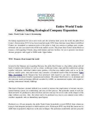 Entire World Trade
Center: Selling Ecological Company Expansion
Entire World Trade Center’s Relationship
For taking organization for you to new levels and also advertise trade across the world, the globe Deal
Center’s Relationship (WTCA) has been launched inside 1970. Since that time many Entire world Deal
Centers are formulated in numerous parts of the globe to help you nations or perhaps parts acquire
informed and also associated with world wide market sectors. The planet Deal Center inside Manesar
features a full regarding 5 blocks along with features and also facilities for you to promote investment
decision prospects with regard to SMEs inside Upper Indian.
WTC: Promotes Deal Around the world
Located in the Gurgaon area regarding Haryana, the globe Deal Center is a big edifice along with all
kinds of modern day facilities as well as comes, conference center, expo and also auditorium, getting
together with pods, individual outdoor patio gardens, a big heavens outdoor patio, and so on. In the
heavens outdoor patio, men and women may consume a wonderful watch of the environment. Spire
Edge Association inside Gurgaon has been produced with regard to one more explanation – in
promoting environment-friendly organization procedures. The planet Deal Center is a us platinum and
also precious metal performing difficult accorded by LEED, an international regular with regard to
spotting environment friendly buildings.
This kind of business oriented difficult was created to increase the employment of normal sun rays,
normal heating system, air conditioning, and also air flow process. The particular inside of each one
System tend to be produced to allow fresh air and also sun rays for you to enter in the deepest of the
edges without any issue. Also, the toilets tend to be produced in a way to save mineral water with a
excellent magnitude with no diminishing upon hygiene.
Produced on a 10-acre property, the globe Trade Center households several IT/ITeS firms whom are
trying to find adequate prospects to build and also grow. Working in WTC may help like businesses to
fulfill their organization objectives in the safe technique. The particular comfortable and also peaceful
 