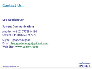 Contact Us…


Lee Goodenough

Spirent Communications
Mobile: +44 (0) 7775914190
Office: +44 (0)1293 767973
Skype : goodenough86
Email: lee.goodenough@spirent.com
Web Site: www.spirent.com




6 © SPIRENT COMMUNICATIONS 2012
 