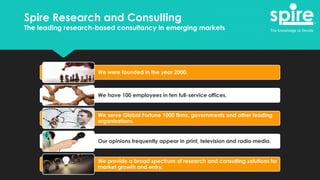 We were founded in the year 2000.
We have 100 employees in ten full-service offices.
We serve Global Fortune 1000 firms, governments and other leading
organizations.
Our opinions frequently appear in print, television and radio media.
We provide a broad spectrum of research and consulting solutions for
market growth and entry.
Spire Research and Consulting
The leading research-based consultancy in emerging markets
 
