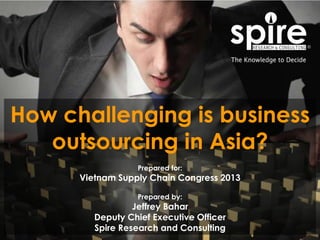 1
How challenging is business
outsourcing in Asia?
Prepared for:
Vietnam Supply Chain Congress 2013
Prepared by:
Jeffrey Bahar
Deputy Chief Executive Officer
Spire Research and Consulting
 