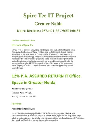 Spire Tec IT Project
                                Greater Noida
       Kalra Realtors: 9873471133 / 9650100438

The Color of Money is Green

Overview of Spire Tec
Spread over 21 acres of land, Spire Tec brings a new EDGE to the Greater Noida
Tech Zone.The location of Spire Tec that is set to be the most desired business
destination in the near future in Greater Noida. With over 2.15mn. sq.ft. of a
modern, grade-A technology complex, Spiretec the commercial property in Noida
will soon offer finest business spaces and world-class amenities to promote an
optimal environment for business growth and networking opportunities for the
leading and emerging IT/ITES companies. Spire Tec is one of the best assured
return property in noida. As an investment it will also offer opporunity to earn
assured return.



12% P.A. ASSURED RETURN IT Office
Space in Greater Noida
Basic Price: 4560/- per Sq.ft

Minimum Area: 500 Sq.ft.

Booking Amount: Rs. 2, 00,000/-



Features
PREMIUM BUSINESS SPACES

Perfect for companies engaged in IT/ITES, Software Development, BPOs/KPOs,
Telecommunication, Research/Analytics & Data Centres, SpireTec not only offers large
adapt-to-suit workspaces for rapidly growing organisations but also 'plug-and-play' solutions
for a quick and hassle free startup for emerging companies.
 
