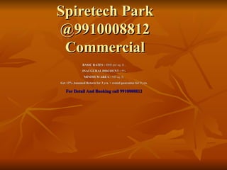 Spiretech Park @9910008812 Commercial BASIC RATES :  4800 per sq. ft . INAUGURAL DISCOUNT :  5% MINIMUM AREA :  500 sq. ft. Get 12% Assumed Return for 3 yrs. + rental guarantee for 3 yrs . For Detail And Booking call 9910008812 