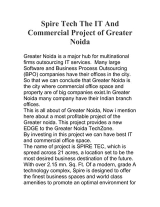 Spire Tech The IT And
 Commercial Project of Greater
            Noida
Greater Noida is a major hub for multinational
firms outsourcing IT services. Many large
Software and Business Process Outsourcing
(BPO) companies have their offices in the city.
So that we can conclude that Greater Noida is
the city where commercial office space and
property are of big companies exist.In Greater
Noida many company have their Indian branch
offices.
This is all about of Greater Noida, Now i mention
here about a most profitable project of the
Greater noida. This project provides a new
EDGE to the Greater Noida TechZone.
By investing in this project we can have best IT
and commercial office space.
The name of project is SPIRE TEC, which is
spread across 21 acres, a location set to be the
most desired business destination of the future.
With over 2.15 mn. Sq. Ft. Of a modern, grade A
technology complex, Spire is designed to offer
the finest business spaces and world class
amenities to promote an optimal environment for
 