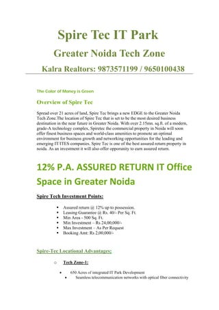Spire Tec IT Park
         Greater Noida Tech Zone
  Kalra Realtors: 9873571199 / 9650100438

The Color of Money is Green

Overview of Spire Tec
Spread over 21 acres of land, Spire Tec brings a new EDGE to the Greater Noida
Tech Zone.The location of Spire Tec that is set to be the most desired business
destination in the near future in Greater Noida. With over 2.15mn. sq.ft. of a modern,
grade-A technology complex, Spiretec the commercial property in Noida will soon
offer finest business spaces and world-class amenities to promote an optimal
environment for business growth and networking opportunities for the leading and
emerging IT/ITES companies. Spire Tec is one of the best assured return property in
noida. As an investment it will also offer opporunity to earn assured return.



12% P.A. ASSURED RETURN IT Office
Space in Greater Noida
Spire Tech Investment Points:

                  Assured return @ 12% up to possession.
                  Leasing Guarantee @ Rs. 40/- Per Sq. Ft.
                  Min Area - 500 Sq. Ft.
                  Min Investment – Rs 24,00,000/-
                  Max Investment – As Per Request
                  Booking Amt: Rs 2,00,000/-



Spire-Tec Locational Advantages:

         o         Tech Zone-1:

               •     650 Acres of integrated IT Park Development
                   •    Seamless telecommunication networks with optical fiber connectivity
 