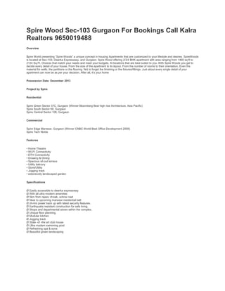 Spire Wood Sec-103 Gurgaon For Bookings Call Kalra Realtors 9650019488<br />Overview<br />Spire World presenting “Spire Woods” a unique concept in housing Apartments that are customized to your lifestyle and desires. SpireWoods is located at Sec-103, Dwarka Expressway, and Gurgaon. Spire Wood offering 2/3/4 BHK apartment with area ranging from 1460 sq ft to 2124 Sq.Ft. Choices that match your needs and meet your budgets. At locations that are best suited to you. With Spire Woods you get to decide every detail of your house. From the size of the apartment to its layout. From the number of rooms to their orientation. Even the material for walls, the partitions or the flooring. Not to forget the finishing or the fixtures/fittings. Just about every single detail of your apartment can now be as per your decision. After all, it’s your home<br />Possession Date: December 2013<br />Project by Spire<br />Residential<br />Spire Green Sector 37C, Gurgaon (Winner Bloomberg Best high rise Architecture, Asia Pacific)Spire South Sector 68, GurgaonSpire Central Sector 106, Gurgaon<br />Commercial<br />Spire Edge Manesar, Gurgaon (Winner CNBC World Best Office Development 2009)Spire Tech Noida<br />Features<br />• Home Theatre• WI-FI Connectivity• DTH Connectivity• Drawing & Dining• Spacious sit-out terrace• Utility balcony• Store/Utility• Jogging track• extensively landscaped garden<br />Specifications<br />Ø Easily accessible to dwarka expresswayØ With all ultra modern amenitiesØ 5km from rajeev chowk, sohna roadØ Near to upcoming manesar residential beltØ 24-hrs power back up with latest security features.Ø Earthquake resistant construction for safe living.Ø Shops and departmental stores within the complex.Ø Unique floor planning.Ø Modular kitchenØ Jogging trackØ State -of -the art club houseØ Ultra modern swimming poolØ Refreshing spa & sonaØ Beautiful green landscaping<br />About Developer<br />SPIRE WORLD is a development platform that is creating Office Spaces, Residential Apartments, Townships and Mixed-Use Developments across India, all based on its Mainstream Green ideology. Spire World projects are setting benchmarks for future living and work spaces, ones that are already being recognized as amongst the best globally. Driven by a desire to develop a green infrastructure that is not just green to look at, but actually helps preserve, protect and prosper with the very environment it exists in, Spire World makes it possible to meet commercial imperatives without compromising on environmental prosperity.<br />SI Viridian (formerly Millennium Spire Limited) is an FDI investor in Indian Real Estate, and also manages investments in a number of innovative real estate developments across India.<br />SIV currently manages over USD 1 Billion worth of Real Estate developments in India, managing c. 18 million sq ft of residential, commercial and mixed use developments. SI Viridian's unique combination of real estate development and investment management skills deliver significant value to its stakeholders.<br />For Bookings Call Kalra Realtors 9650019488<br />